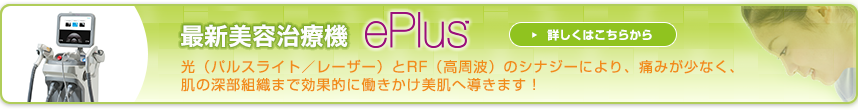 最新美容治療器 ePlus:光(パルスライト/レーザー)とRF(高周波)のシナジーにより、痛みが少なく、肌の深部組織まで効果的に働きかけ美肌へ導きます!